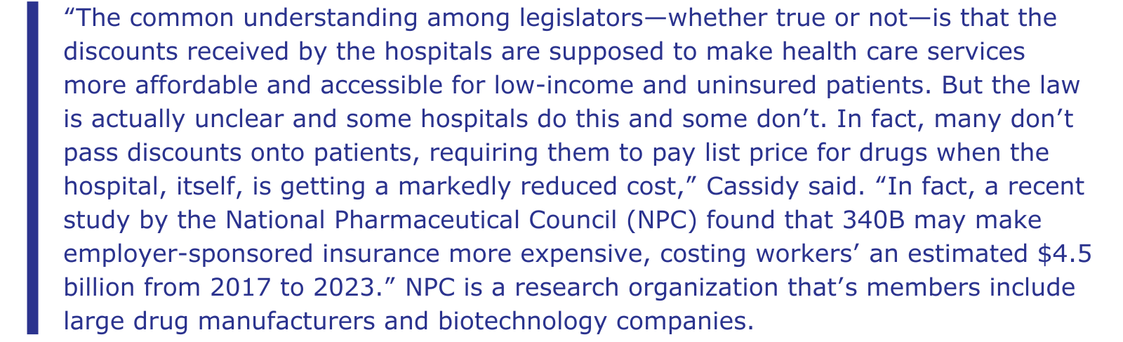 The common understanding among legislators—whether true or not—is that the discounts received by the hospitals are supposed to make health care services more affordable and accessible for low-income and uninsured patients. But the law is actually unclear and some hospitals do this and some don’t. In fact, many don’t pass discounts onto patients, requiring them to pay list price for drugs when the hospital, itself, is getting a markedly reduced cost,” Cassidy said. “In fact, a recent study by the National Pharmaceutical Council (NPC) found that 340B may make employer-sponsored insurance more expensive, costing workers’ an estimated $4.5 billion from 2017 to 2023.” NPC is a research organization that’s members include large drug manufacturers and biotechnology companies.