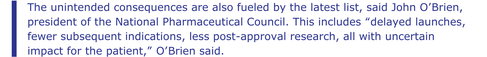 The unintended consequences are also fueled by the latest list, said John O’Brien, president of the National Pharmaceutical Council. This includes “delayed launches, fewer subsequent indications, less post-approval research, all with uncertain impact for the patient,” O’Brien said.