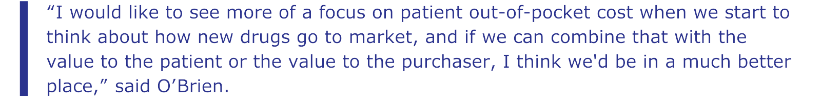 “I would like to see more of a focus on patient out-of-pocket cost when we start to think about how new drugs go to market, and if we can combine that with the value to the patient or the value to the purchaser, I think we'd be in a much better place,” said O’Brien.