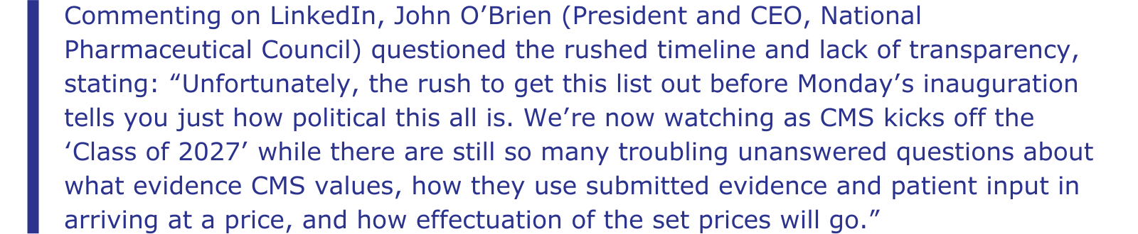 Commenting on LinkedIn, John O’Brien (President and CEO, National Pharmaceutical Council) questioned the rushed timeline and lack of transparency, stating: “Unfortunately, the rush to get this list out before Monday’s inauguration tells you just how political this all is. We’re now watching as CMS kicks off the ‘Class of 2027’ while there are still so many troubling unanswered questions about what evidence CMS values, how they use submitted evidence and patient input in arriving at a price, and how effectuation of the set prices will go.”