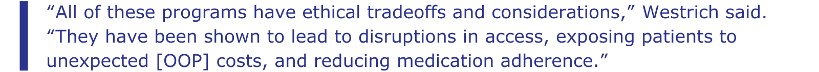 “All of these programs have ethical tradeoffs and considerations,” Westrich said. “They have been shown to lead to disruptions in access, exposing patients to unexpected [OOP] costs, and reducing medication adherence.”