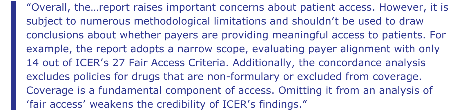 “Overall, the…report raises important concerns about patient access. However, it is subject to numerous methodological limitations and shouldn’t be used to draw conclusions about whether payers are providing meaningful access to patients. For example, the report adopts a narrow scope, evaluating payer alignment with only 14 out of ICER’s 27 Fair Access Criteria. Additionally, the concordance analysis excludes policies for drugs that are non-formulary or excluded from coverage. Coverage is a fundamental component of access. Omitting it from an analysis of ‘fair access’ weakens the credibility of ICER’s findings.”