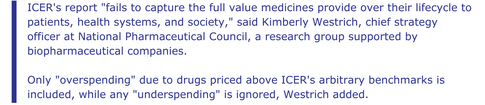 Excerpt from Reuters story: ICER's report "fails to capture the full value medicines provide over their lifecycle to patients, health systems, and society," said Kimberly Westrich, chief strategy officer at National Pharmaceutical Council, a research group supported by biopharmaceutical companies. Only "overspending" due to drugs priced above ICER's arbitrary benchmarks is included, while any "underspending" is ignored, Westrich added.