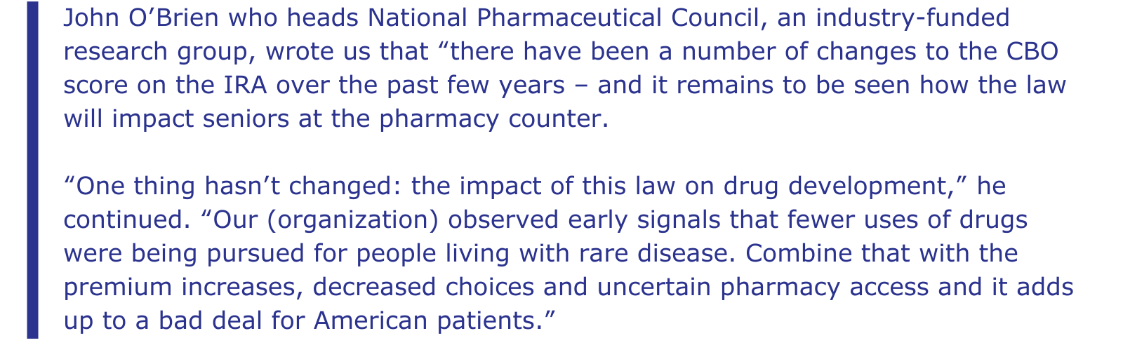 From the STAT story: John O’Brien who heads National Pharmaceutical Council, an industry-funded research group, wrote us that “there have been a number of changes to the CBO score on the IRA over the past few years – and it remains to be seen how the law will impact seniors at the pharmacy counter. “One thing hasn’t changed: the impact of this law on drug development,” he continued. “Our (organization) observed early signals that fewer uses of drugs were being pursued for people living with rare disease. Combine that with the premium increases, decreased choices and uncertain pharmacy access and it adds up to a bad deal for American patients.”
