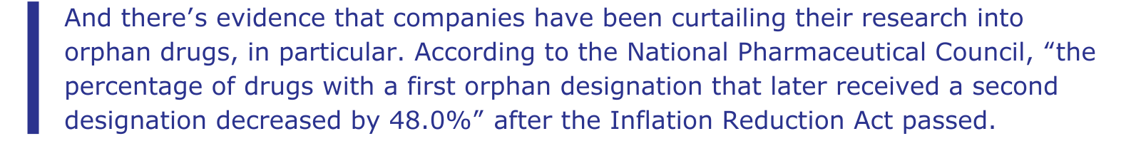 And there’s evidence that companies have been curtailing their research into orphan drugs, in particular. According to the National Pharmaceutical Council, “the percentage of drugs with a first orphan designation that later received a second designation decreased by 48.0%” after the Inflation Reduction Act passed.
